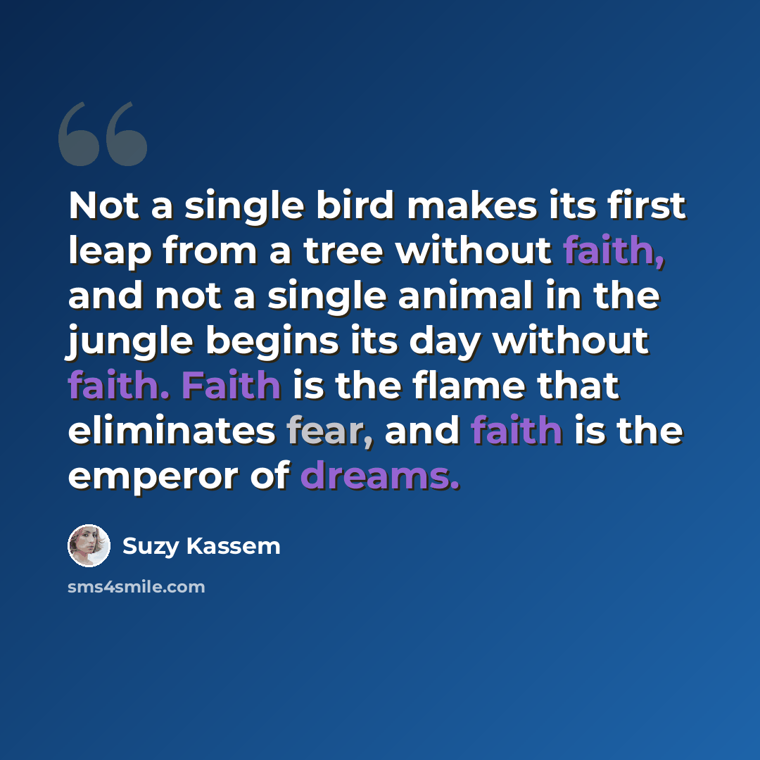 “Not a single bird makes its first leap from a tree without faith, and not a single animal in the jungle begins its day without faith. Faith is the flame that eliminates fear, and faith is the emperor of dreams.” quote by Suzy Kassem
