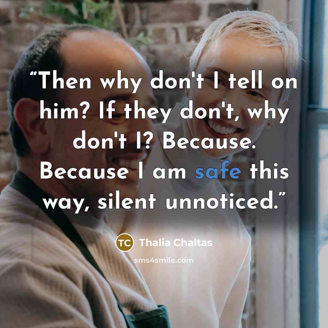 “Then why don't I tell on him? If they don't, why don't I? Because. Because I am safe this way, silent unnoticed.” quote by Thalia Chaltas