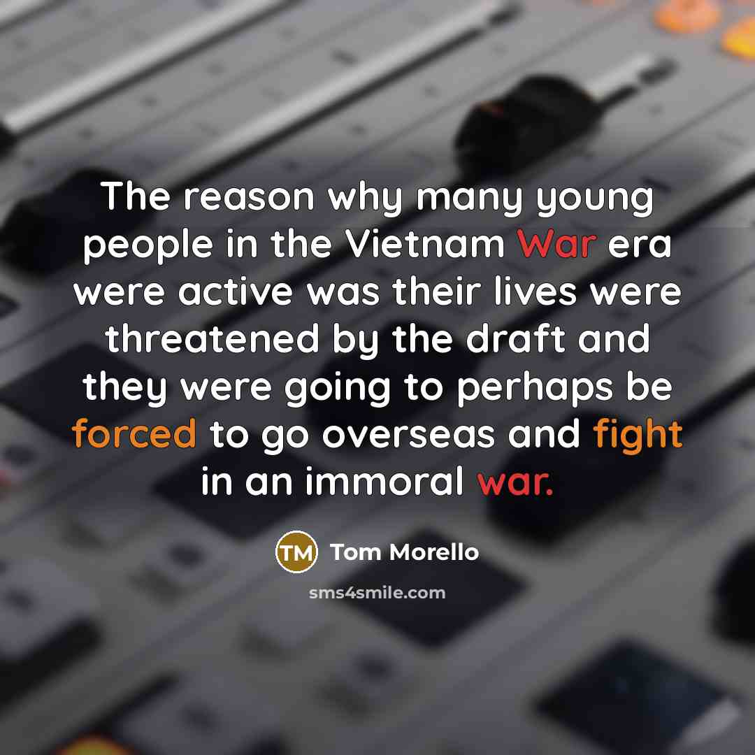 “The reason why many young people in the Vietnam War era were active was their lives were threatened by the draft and they were going to perhaps be forced to go overseas and fight in an immoral war.” quote by Tom Morello