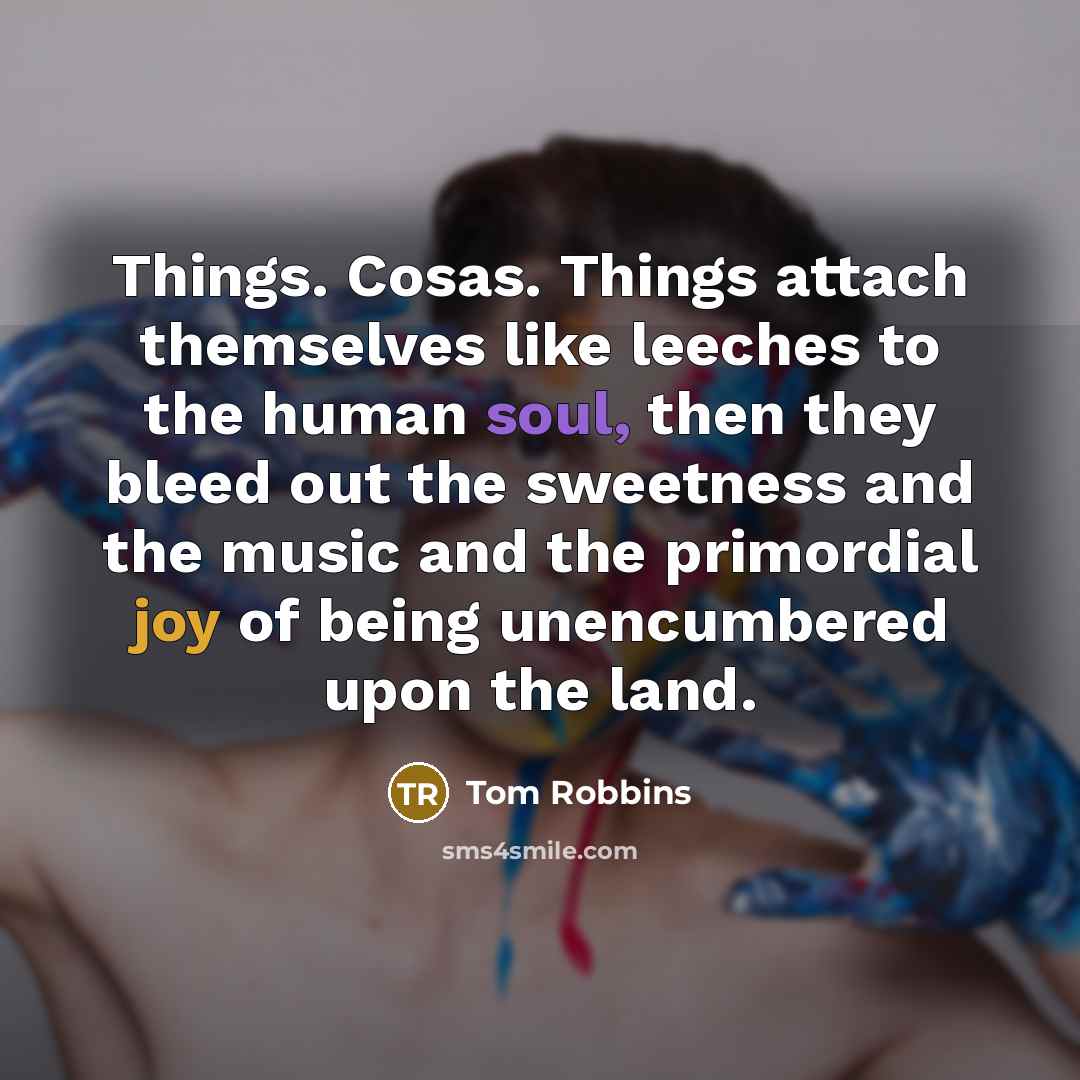 “Things. Cosas. Things attach themselves like leeches to the human soul, then they bleed out the sweetness and the music and the primordial joy of being unencumbered upon the land.” quote by Tom Robbins