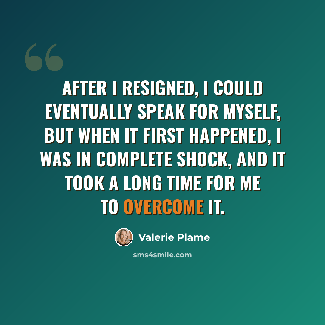 “After I resigned, I could eventually speak for myself, but when it first happened, I was in complete shock, and it took a long time for me to overcome it.” quote by Valerie Plame