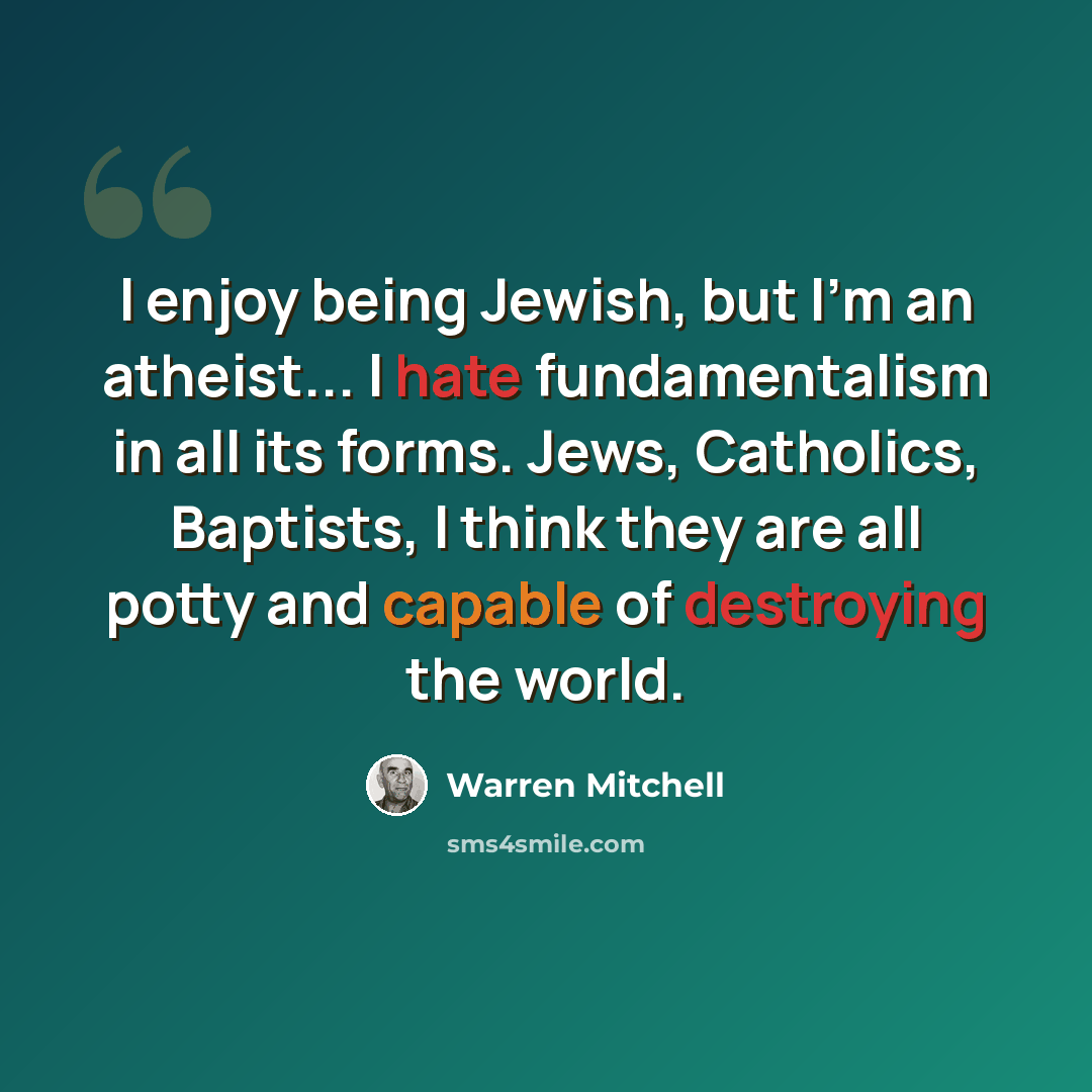 “I enjoy being Jewish, but I'm an atheist... I hate fundamentalism in all its forms. Jews, Catholics, Baptists, I think they are all potty and capable of destroying the world.” quote by Warren Mitchell