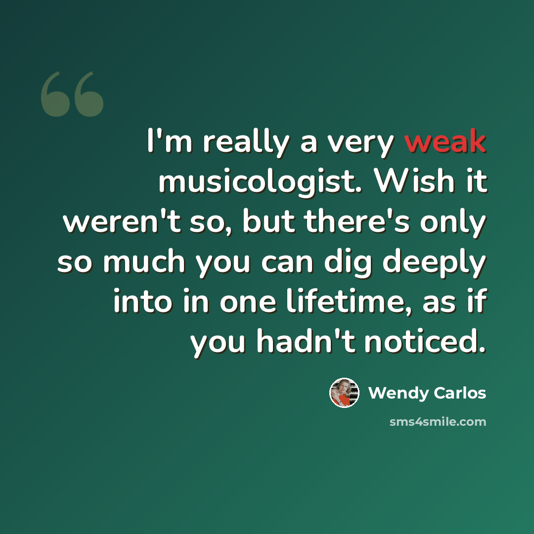 “I'm really a very weak musicologist. Wish it weren't so, but there's only so much you can dig deeply into in one lifetime, as if you hadn't noticed.” quote by Wendy Carlos