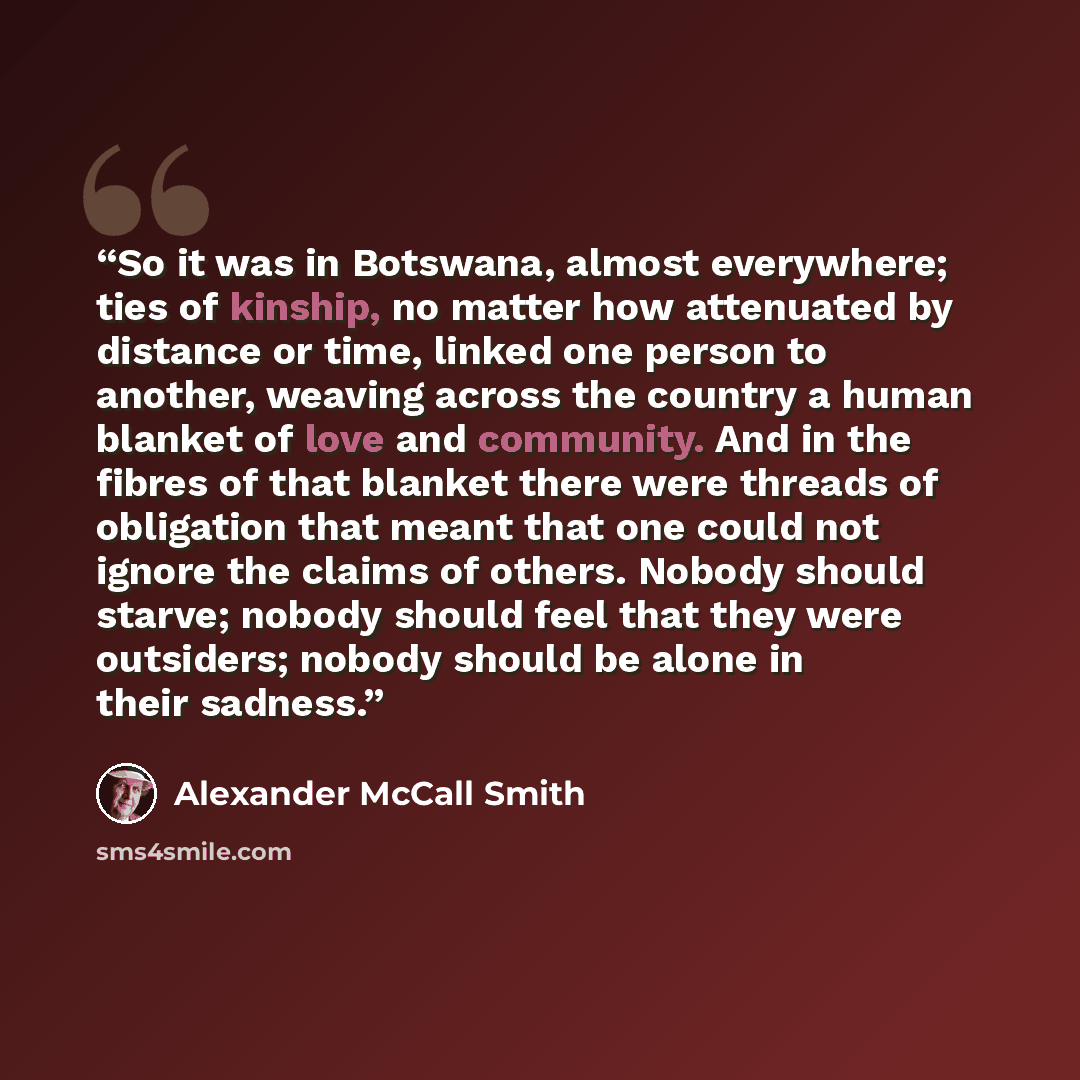 “So it was in Botswana, almost everywhere; ties of kinship, no matter how attenuated by distance or time, linked one person to another, weaving across the country a human blanket of love and community. And in the fibres of that blanket there were threads of obligation that meant that one could not…” quote by Alexander McCall Smith