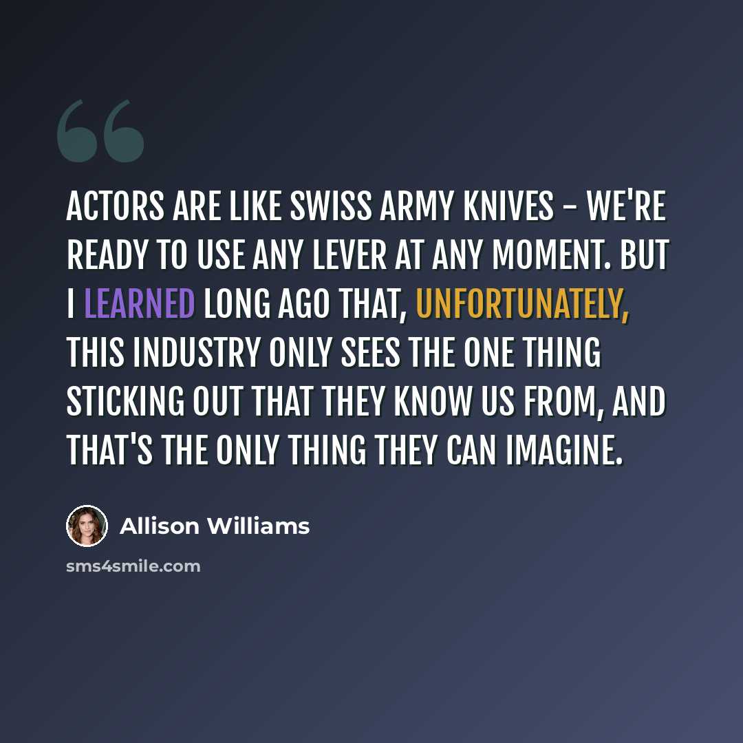 “Actors are like Swiss Army knives - we're ready to use any lever at any moment. But I learned long ago that, unfortunately, this industry only sees the one thing sticking out that they know us from, and that's the only thing they can imagine.” quote by Allison Williams
