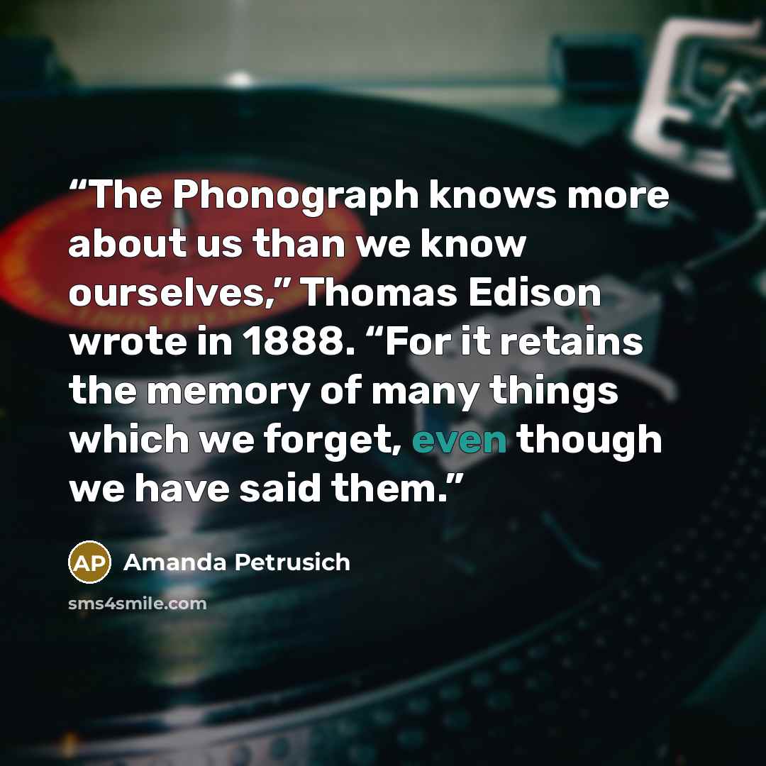 “The Phonograph knows more about us than we know ourselves,” Thomas Edison wrote in 1888. “For it retains the memory of many things which we forget, even though we have said them.” quote by Amanda Petrusich