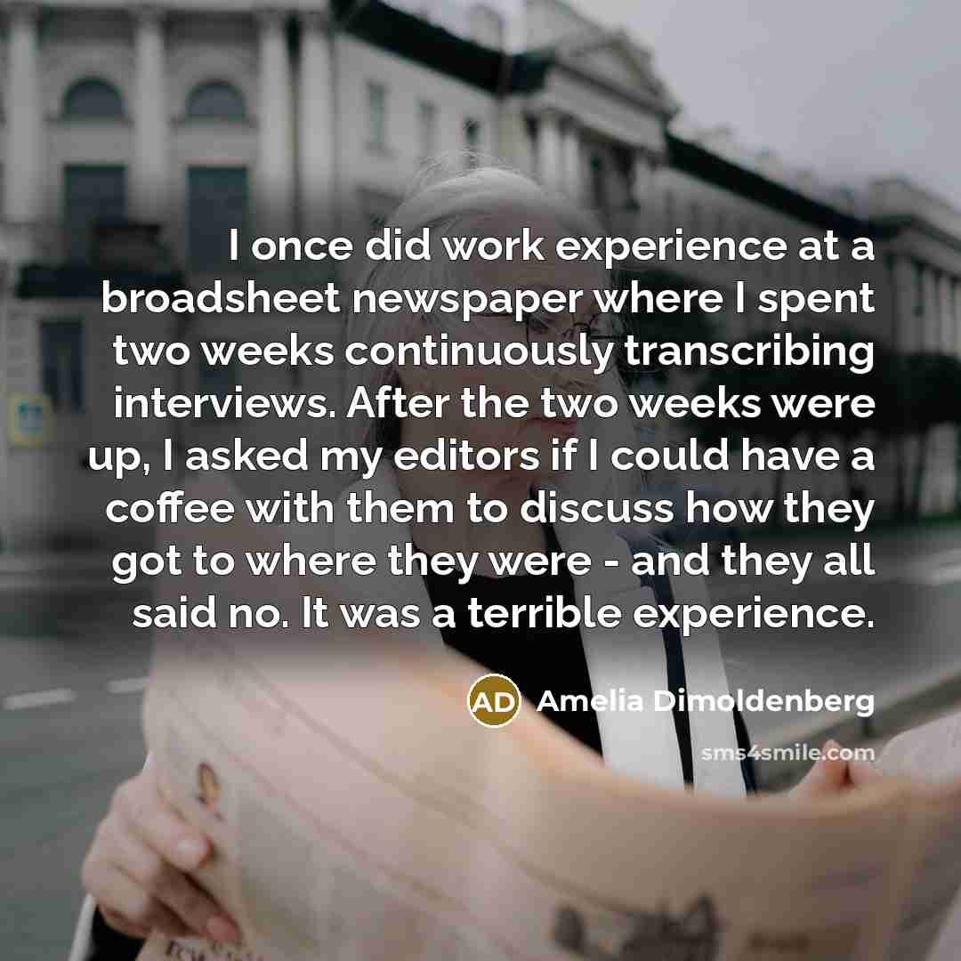 “I once did work experience at a broadsheet newspaper where I spent two weeks continuously transcribing interviews. After the two weeks were up, I asked my editors if I could have a coffee with them to discuss how they got to where they were - and they all said no. It was a terrible experience.” quote by Amelia Dimoldenberg