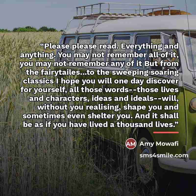 “Please please read. Everything and anything. You may not remember all of it, you may not remember any of it But from the fairytailes...to the sweeping soaring classics I hope you will one day discover for yourself, all those words--those lives and characters, ideas and ideals--will, without you…” quote by Amy Mowafi