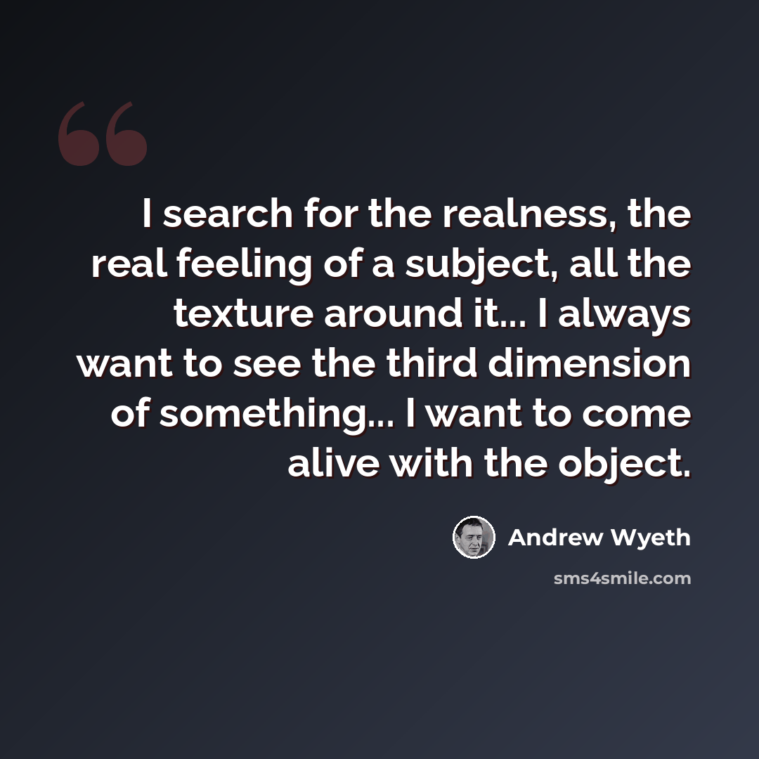 “I search for the realness, the real feeling of a subject, all the texture around it... I always want to see the third dimension of something... I want to come alive with the object.” quote by Andrew Wyeth