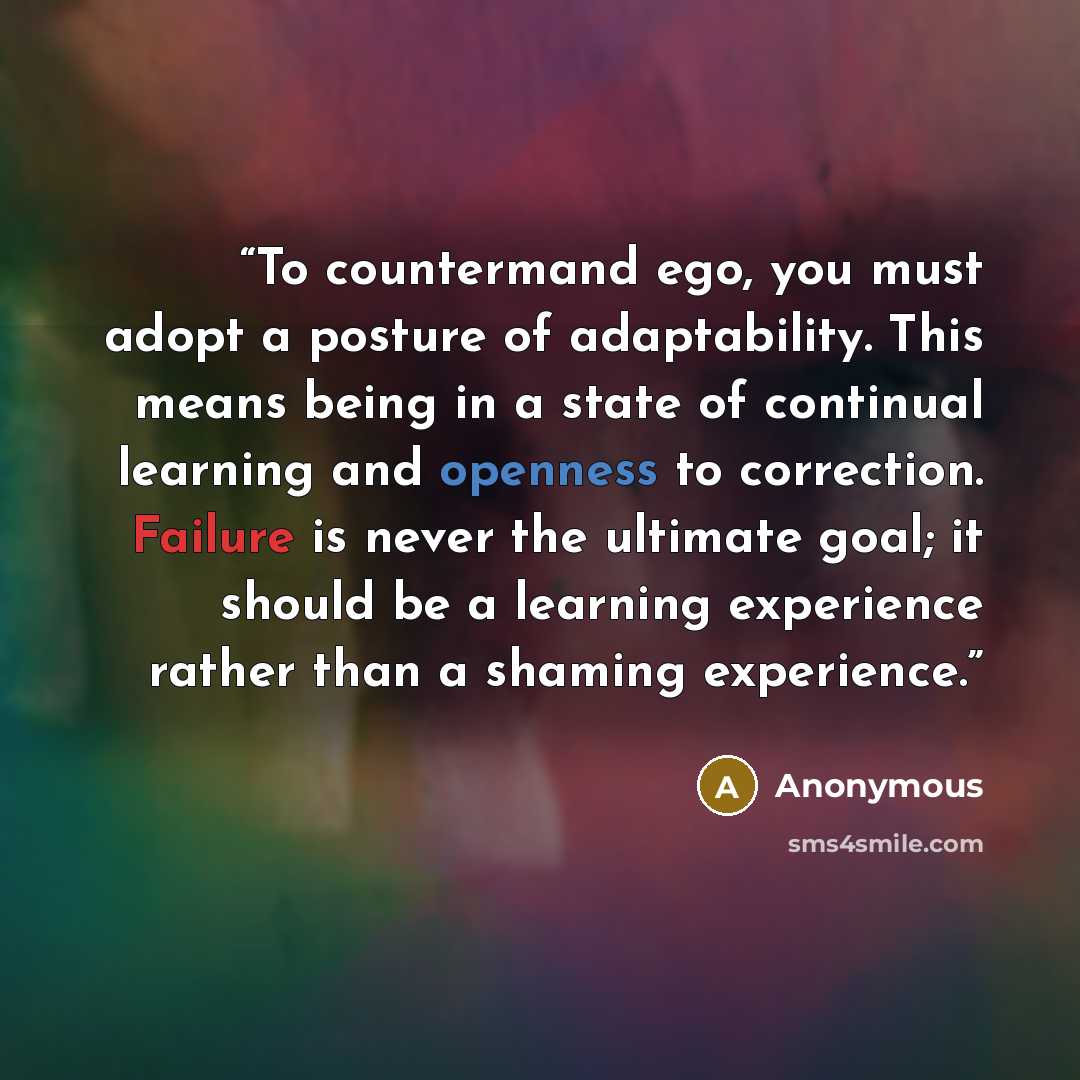 “To countermand ego, you must adopt a posture of adaptability. This means being in a state of continual learning and openness to correction. Failure is never the ultimate goal; it should be a learning experience rather than a shaming experience.” quote by Anonymous