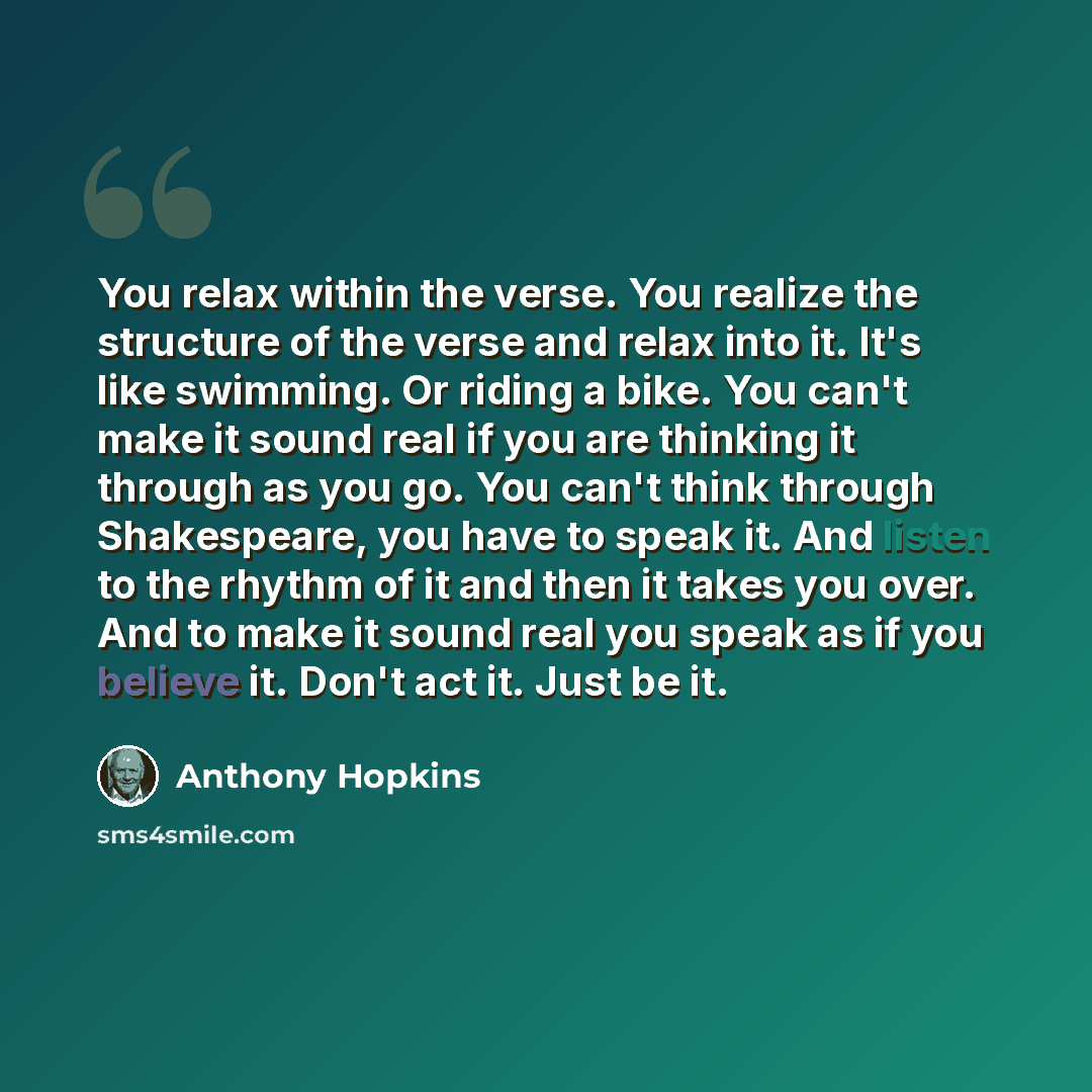 “You relax within the verse. You realize the structure of the verse and relax into it. It's like swimming. Or riding a bike. You can't make it sound real if you are thinking it through as you go. You can't think through Shakespeare, you have to speak it. And listen to the rhythm of it and then it…” quote by Anthony Hopkins