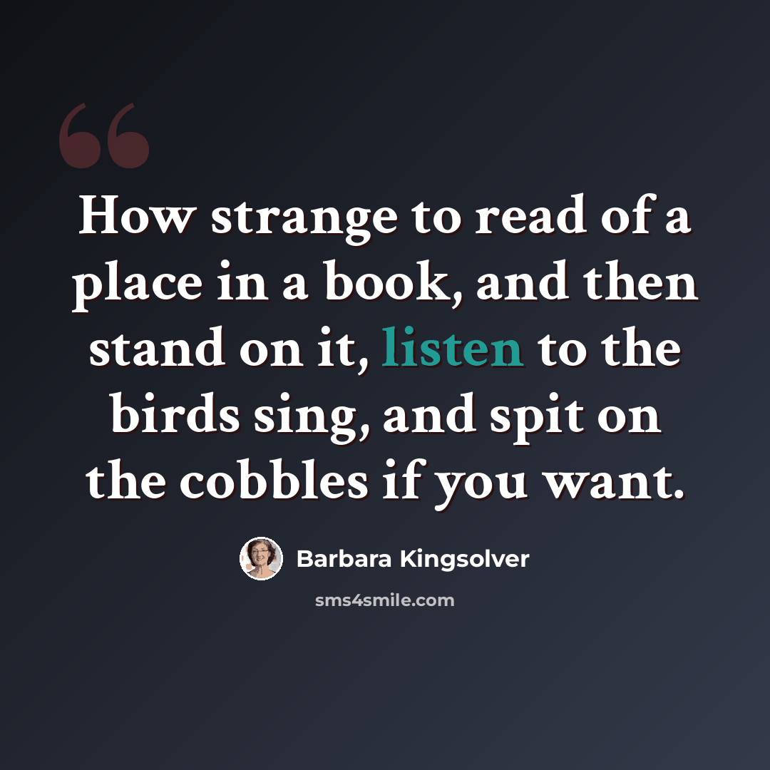 “How strange to read of a place in a book, and then stand on it, listen to the birds sing, and spit on the cobbles if you want.” quote by Barbara Kingsolver