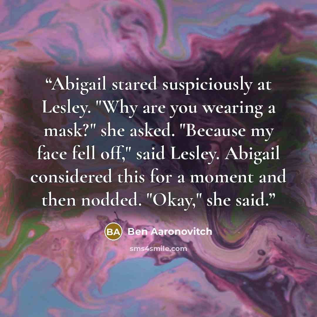 “Abigail stared suspiciously at Lesley. "Why are you wearing a mask?" she asked. "Because my face fell off," said Lesley. Abigail considered this for a moment and then nodded. "Okay," she said.” quote by Ben Aaronovitch