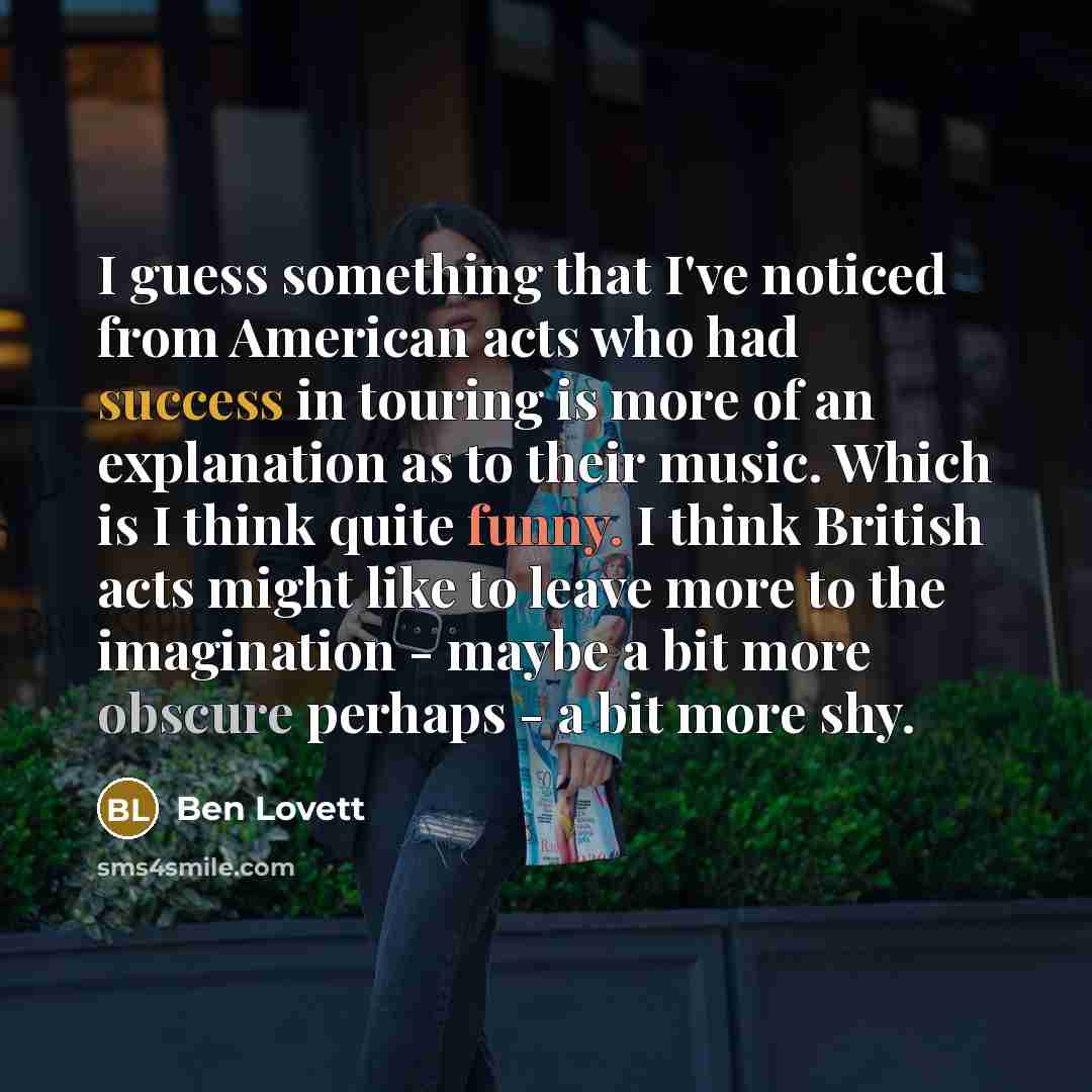 “I guess something that I've noticed from American acts who had success in touring is more of an explanation as to their music. Which is I think quite funny. I think British acts might like to leave more to the imagination - maybe a bit more obscure perhaps - a bit more shy.” quote by Ben Lovett