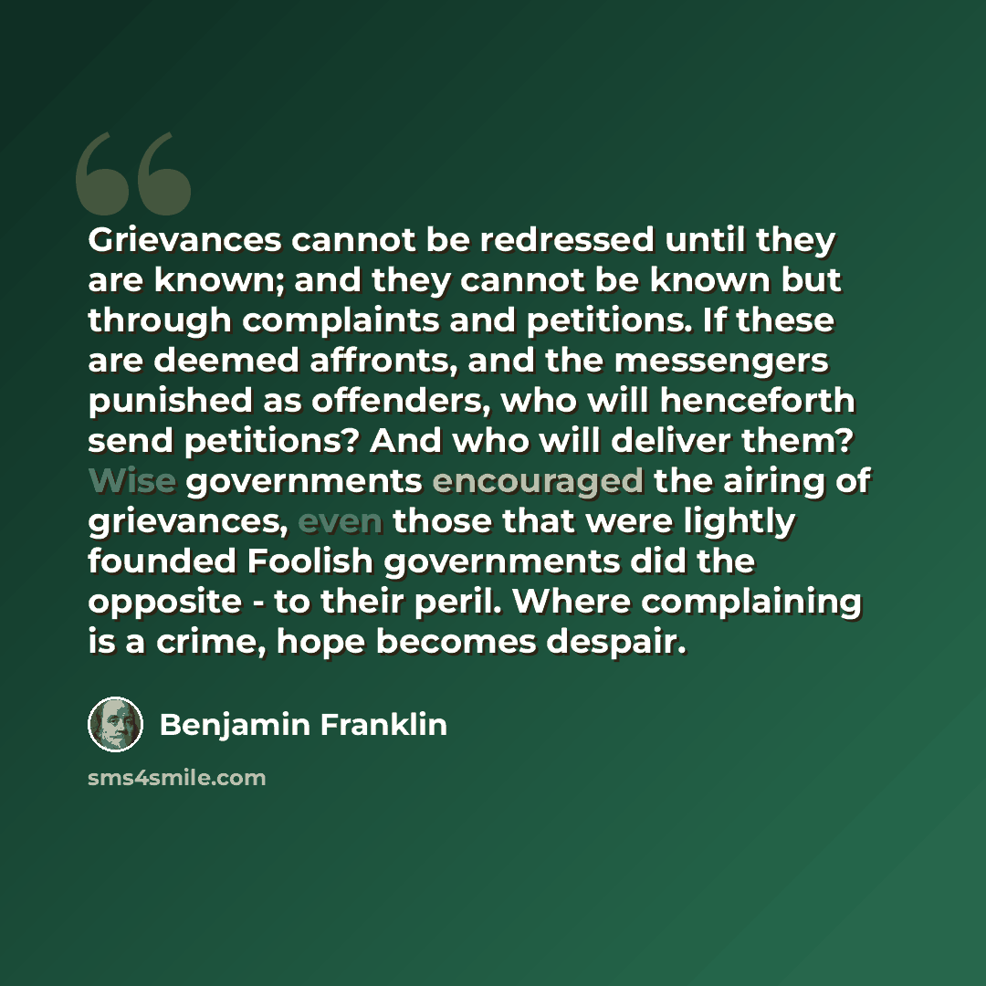 “Grievances cannot be redressed until they are known; and they cannot be known but through complaints and petitions. If these are deemed affronts, and the messengers punished as offenders, who will henceforth send petitions? And who will deliver them? Wise governments encouraged the airing of…” quote by Benjamin Franklin