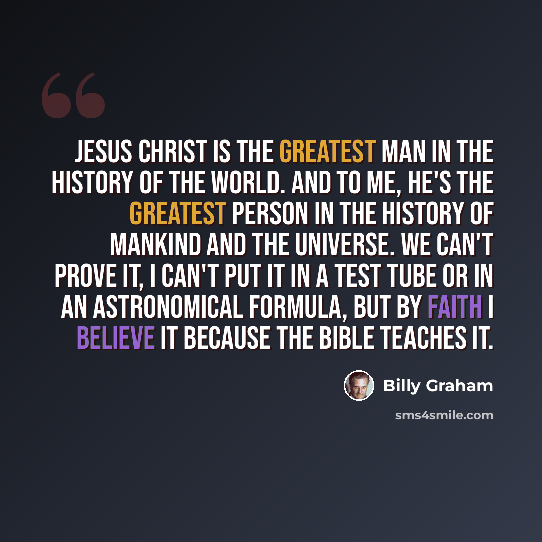 “Jesus Christ is the greatest man in the history of the world. And to me, he's the greatest person in the history of mankind and the universe. We can't prove it, I can't put it in a test tube or in an astronomical formula, but by faith I believe it because the Bible teaches it.” quote by Billy Graham