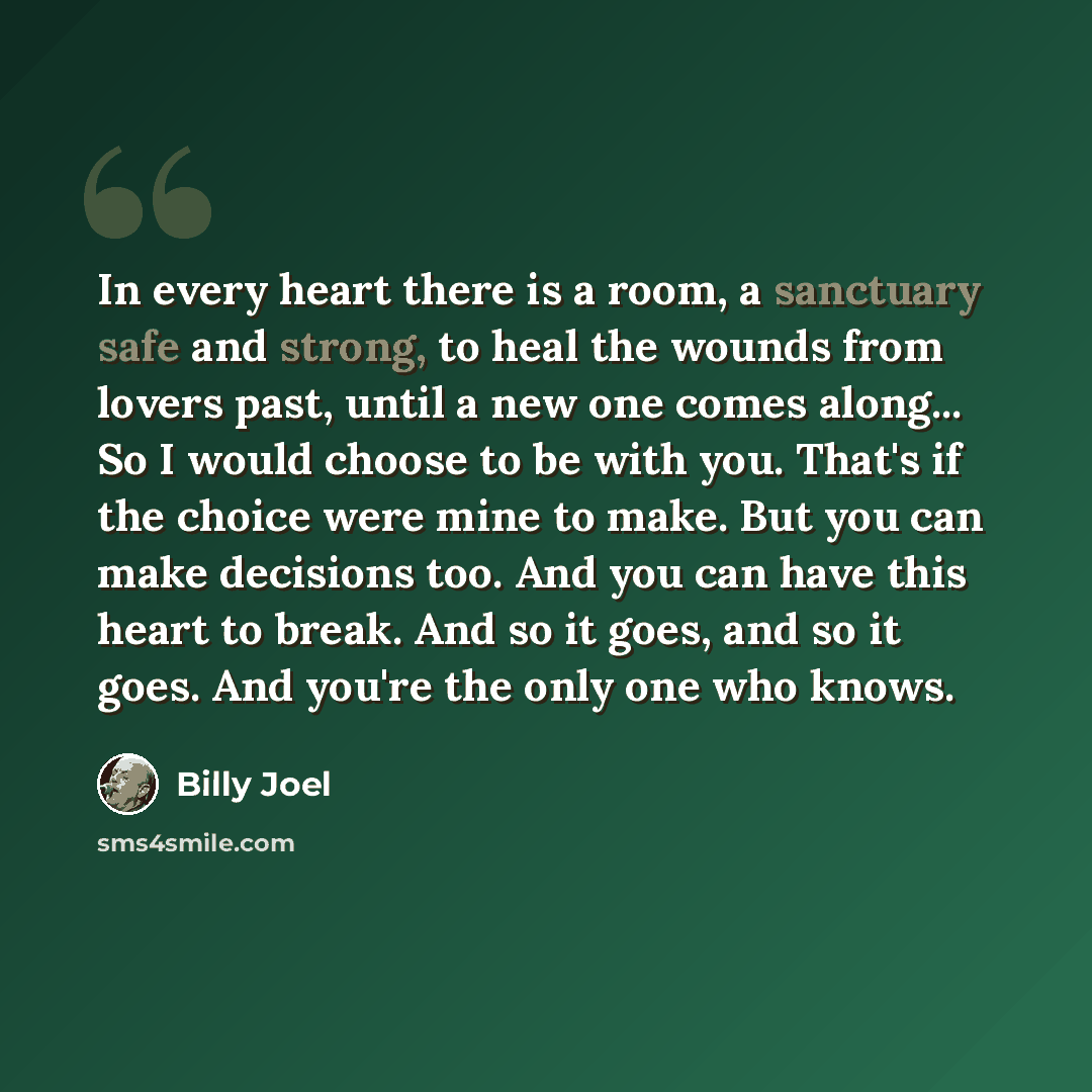 “In every heart there is a room, a sanctuary safe and strong, to heal the wounds from lovers past, until a new one comes along... So I would choose to be with you. That's if the choice were mine to make. But you can make decisions too. And you can have this heart to break. And so it goes, and so it…” quote by Billy Joel