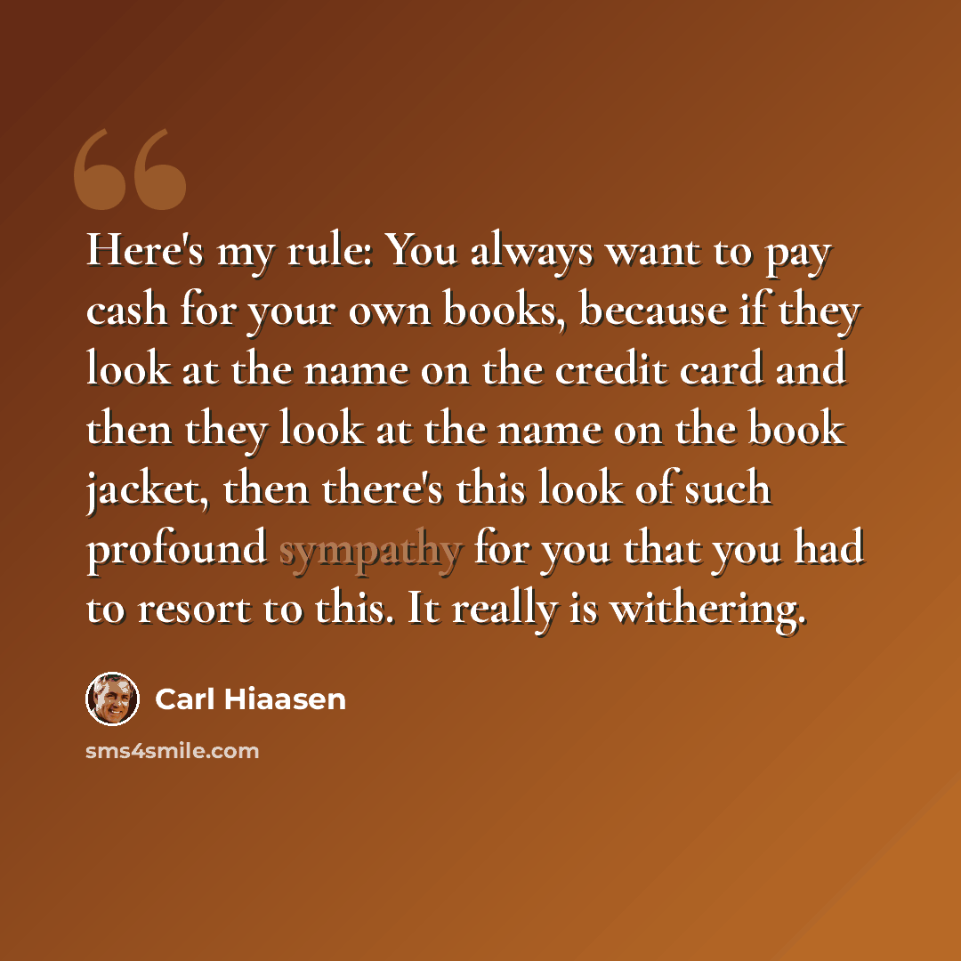 “Here's my rule: You always want to pay cash for your own books, because if they look at the name on the credit card and then they look at the name on the book jacket, then there's this look of such profound sympathy for you that you had to resort to this. It really is withering.” quote by Carl Hiaasen