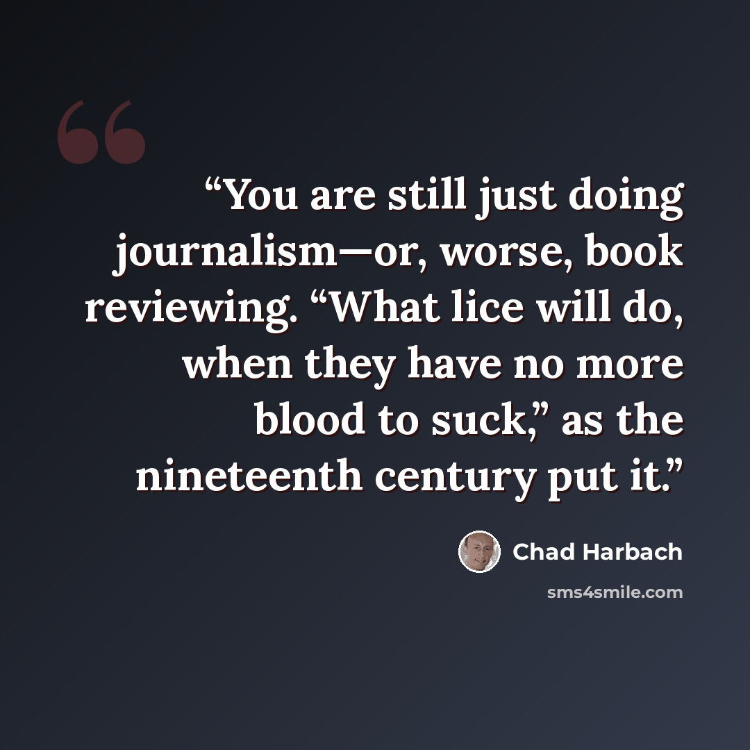 “You are still just doing journalism—or, worse, book reviewing. “What lice will do, when they have no more blood to suck,” as the nineteenth century put it.” quote by Chad Harbach