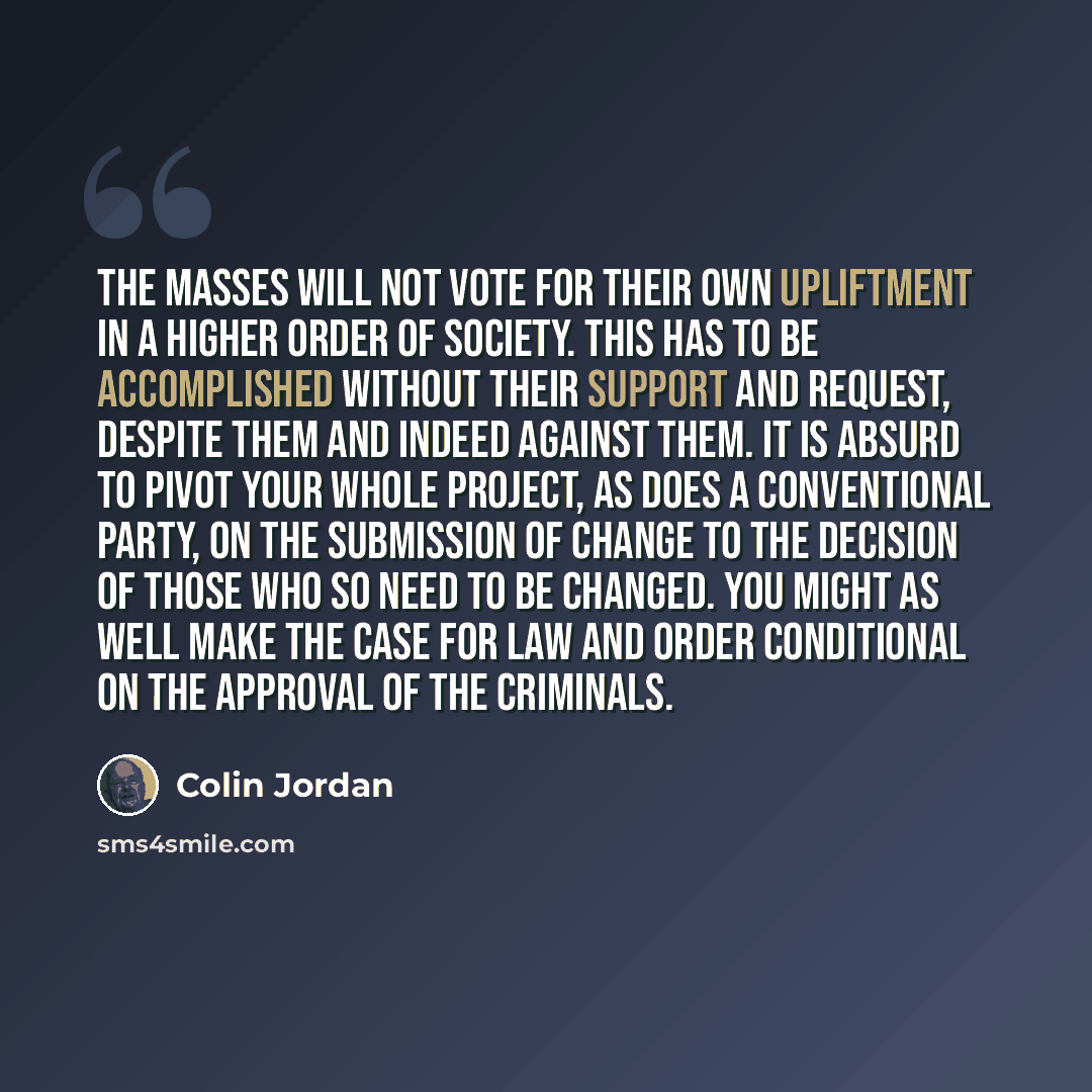 “The masses will not vote for their own upliftment in a higher order of society. This has to be accomplished without their support and request, despite them and indeed against them. It is absurd to pivot your whole project, as does a conventional party, on the submission of change to the decision…” quote by Colin Jordan