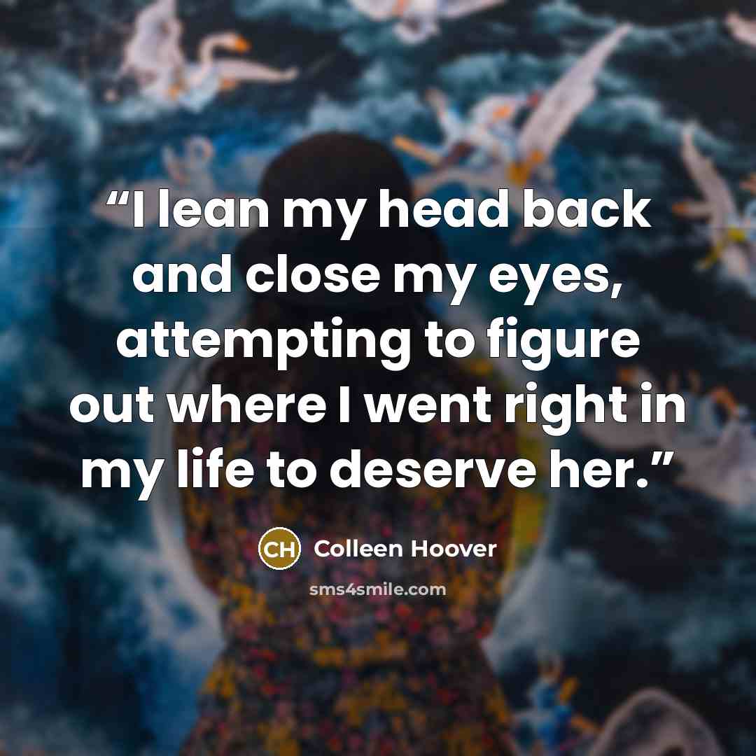 “I lean my head back and close my eyes, attempting to figure out where I went right in my life to deserve her.” quote by Colleen Hoover