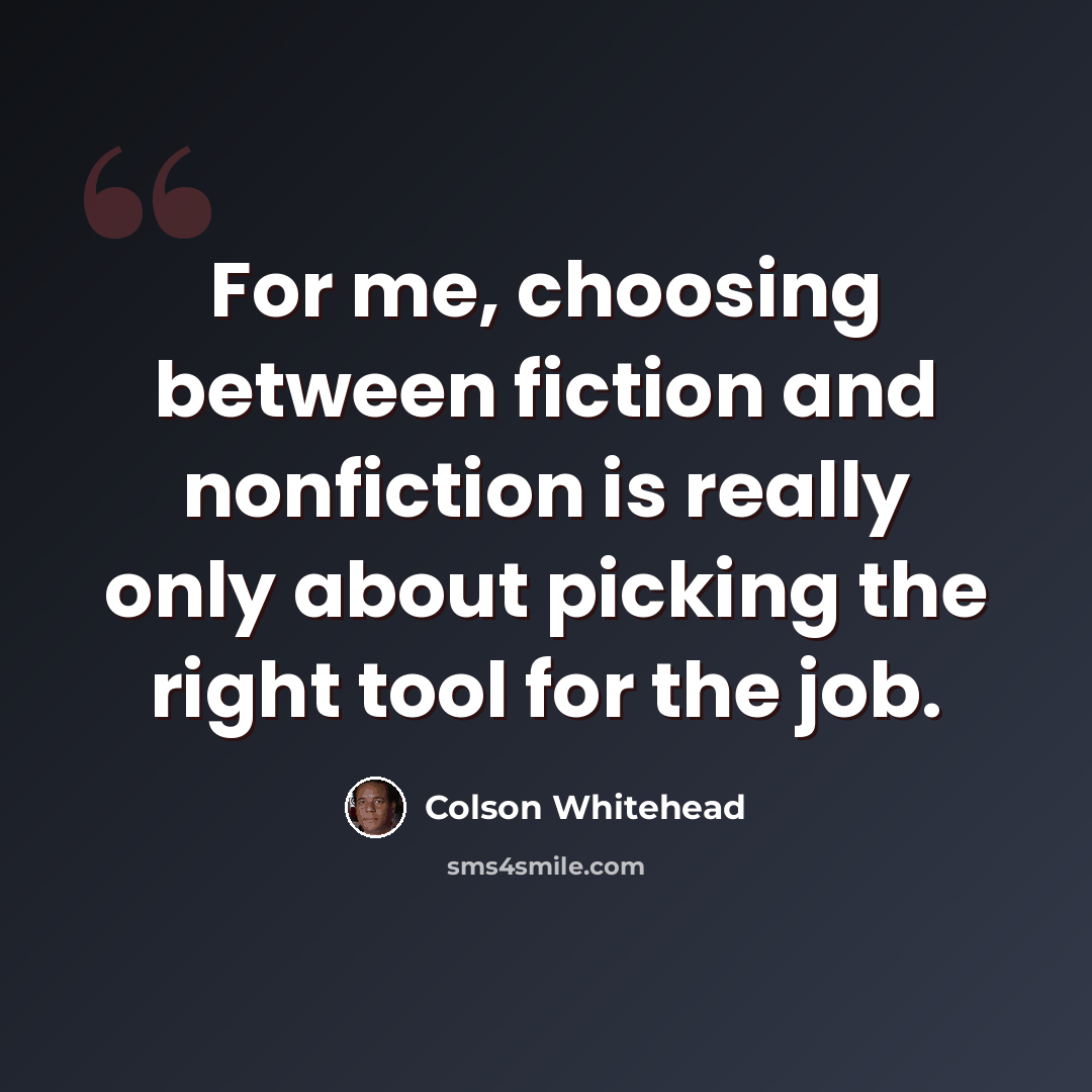 “For me, choosing between fiction and nonfiction is really only about picking the right tool for the job.” quote by Colson Whitehead