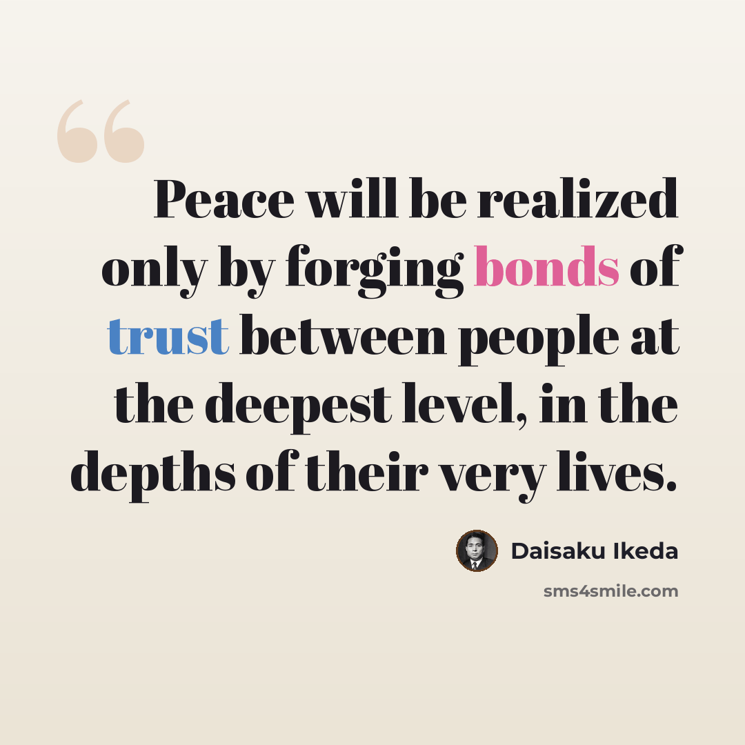 “Peace will be realized only by forging bonds of trust between people at the deepest level, in the depths of their very lives.” quote by Daisaku Ikeda