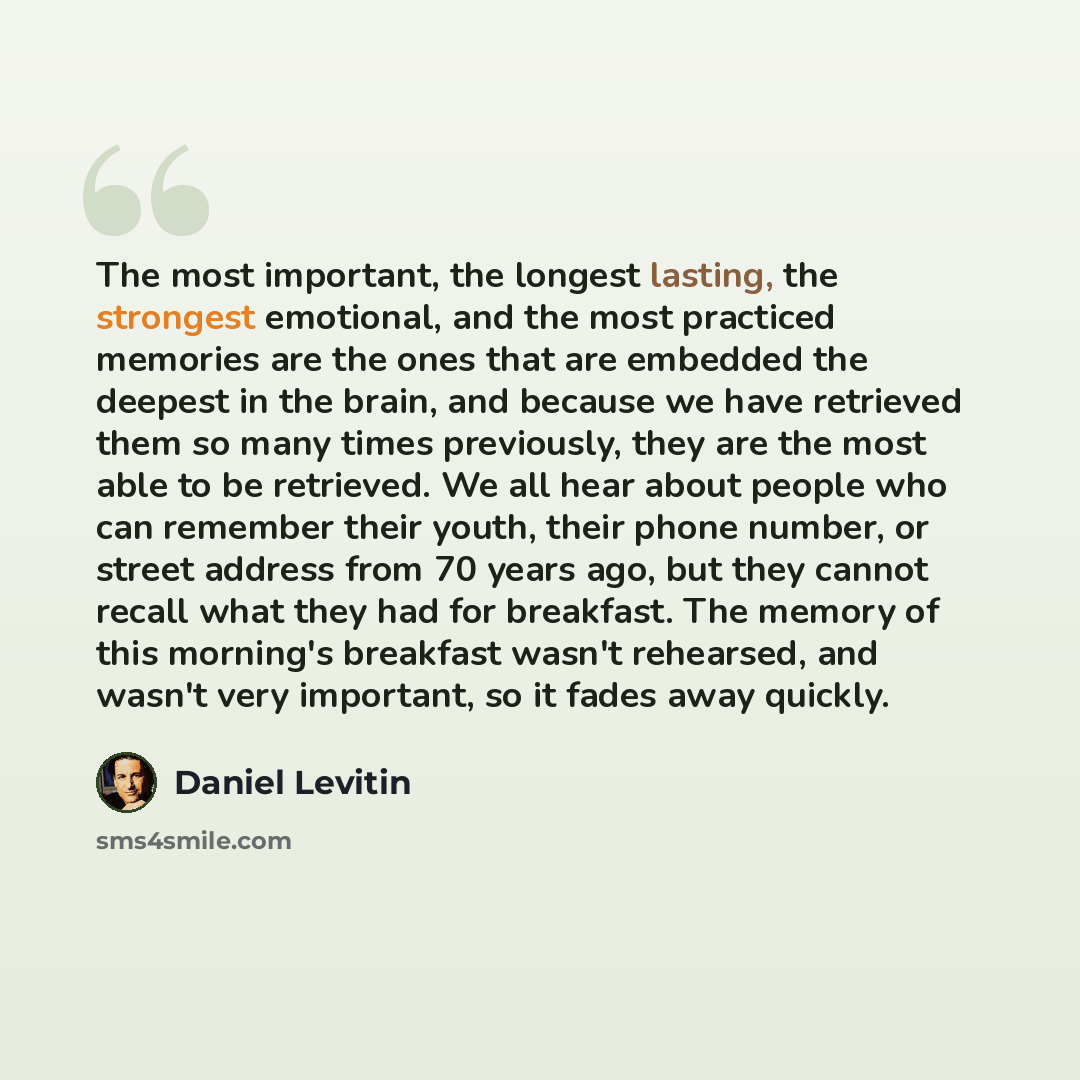“The most important, the longest lasting, the strongest emotional, and the most practiced memories are the ones that are embedded the deepest in the brain, and because we have retrieved them so many times previously, they are the most able to be retrieved. We all hear about people who can remember…” quote by Daniel Levitin