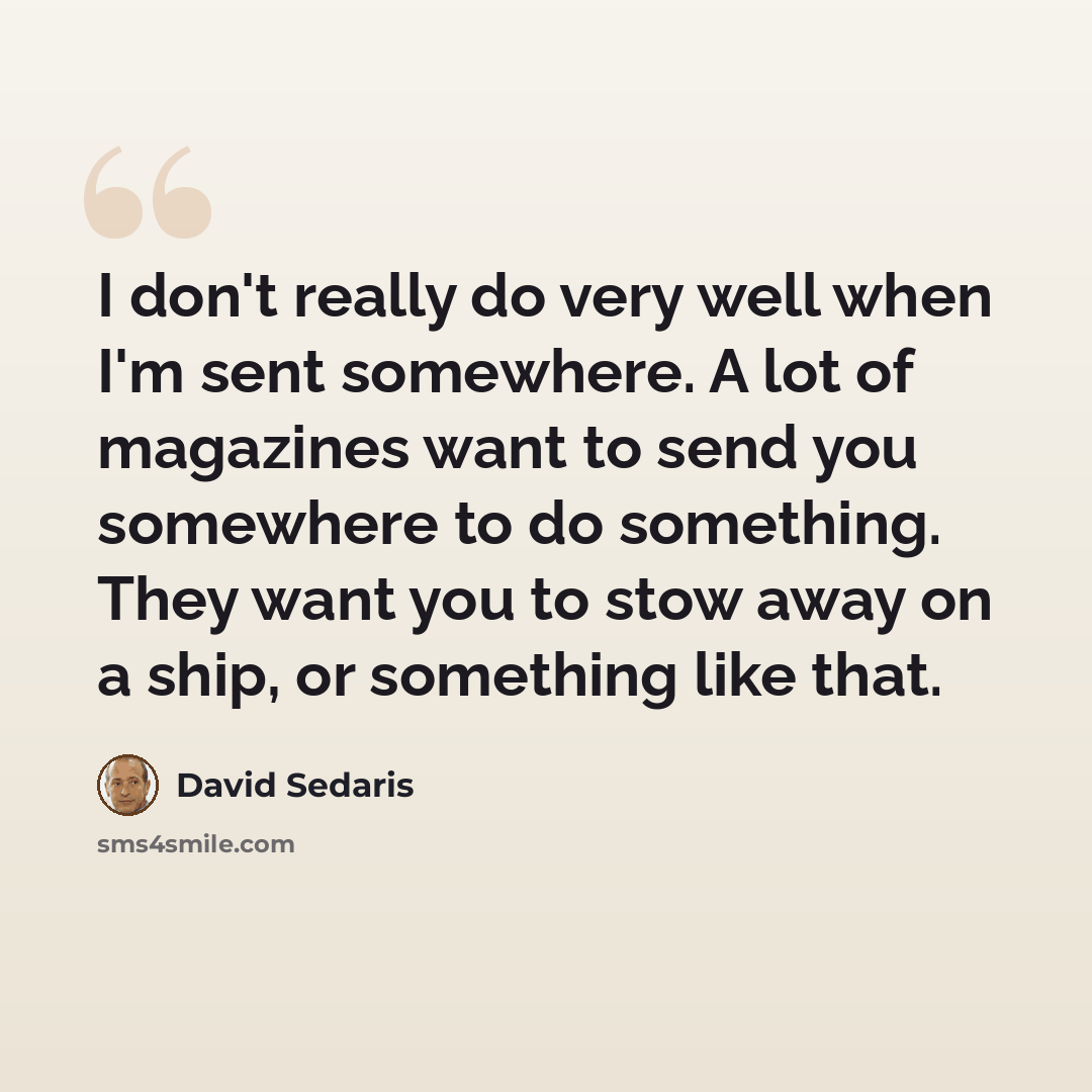 “I don't really do very well when I'm sent somewhere. A lot of magazines want to send you somewhere to do something. They want you to stow away on a ship, or something like that.” quote by David Sedaris