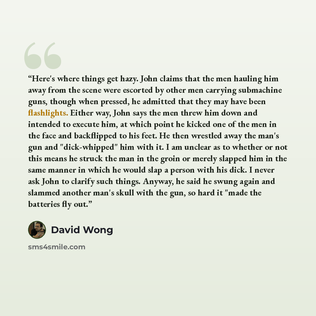 “Here's where things get hazy. John claims that the men hauling him away from the scene were escorted by other men carrying submachine guns, though when pressed, he admitted that they may have been flashlights. Either way, John says the men threw him down and intended to execute him, at which point…” quote by David Wong