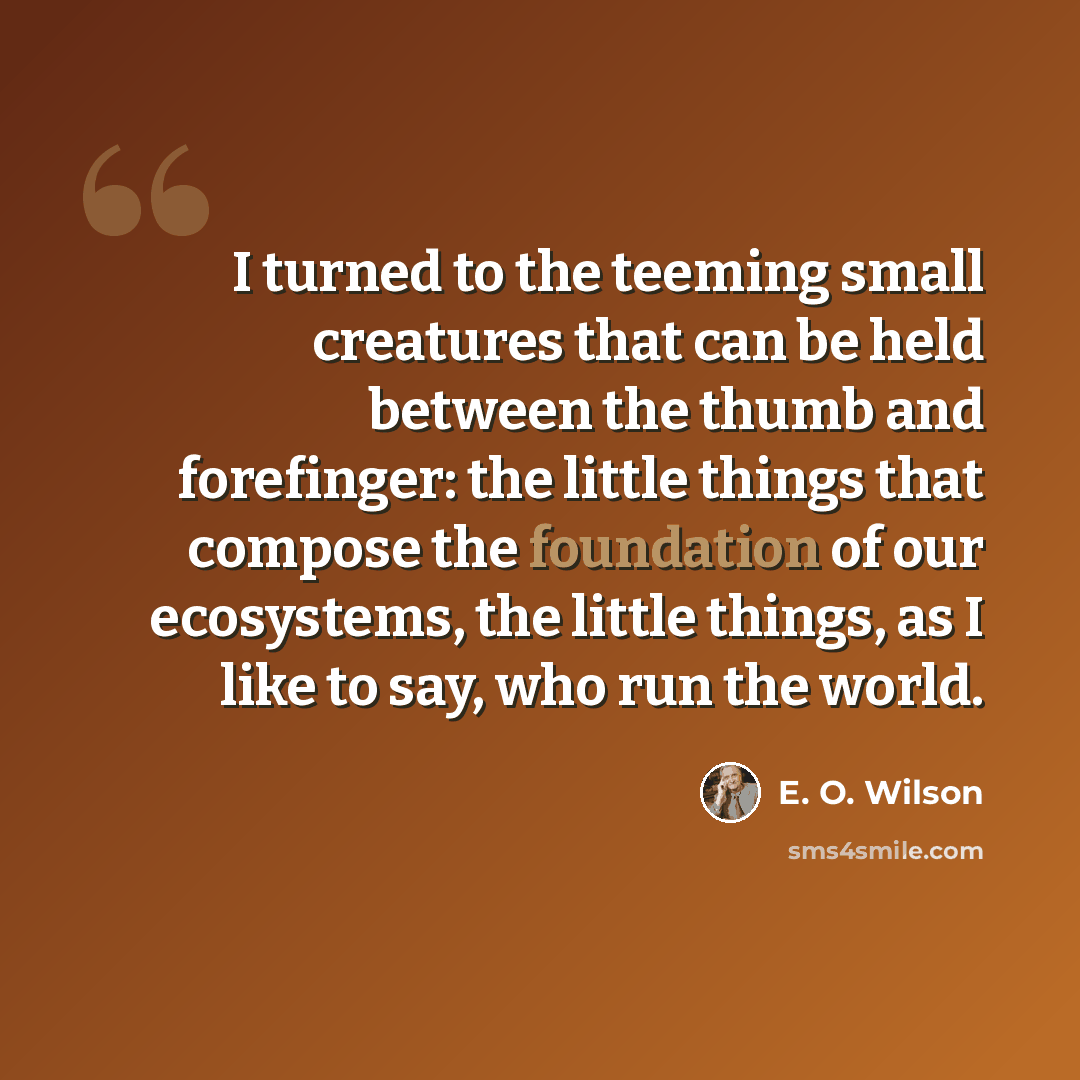 “I turned to the teeming small creatures that can be held between the thumb and forefinger: the little things that compose the foundation of our ecosystems, the little things, as I like to say, who run the world.” quote by E. O. Wilson
