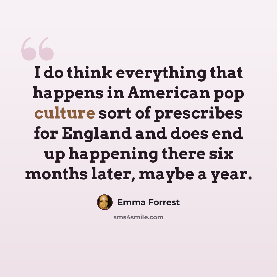 “I do think everything that happens in American pop culture sort of prescribes for England and does end up happening there six months later, maybe a year.” quote by Emma Forrest