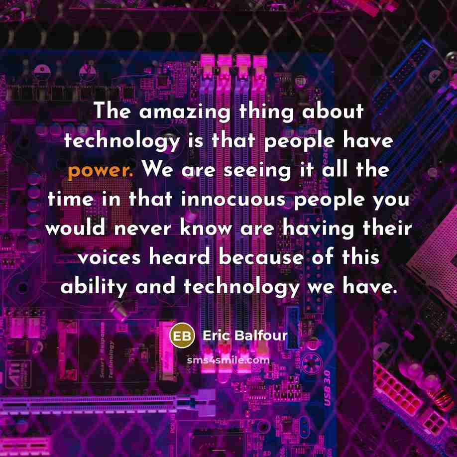 “The amazing thing about technology is that people have power. We are seeing it all the time in that innocuous people you would never know are having their voices heard because of this ability and technology we have.” quote by Eric Balfour