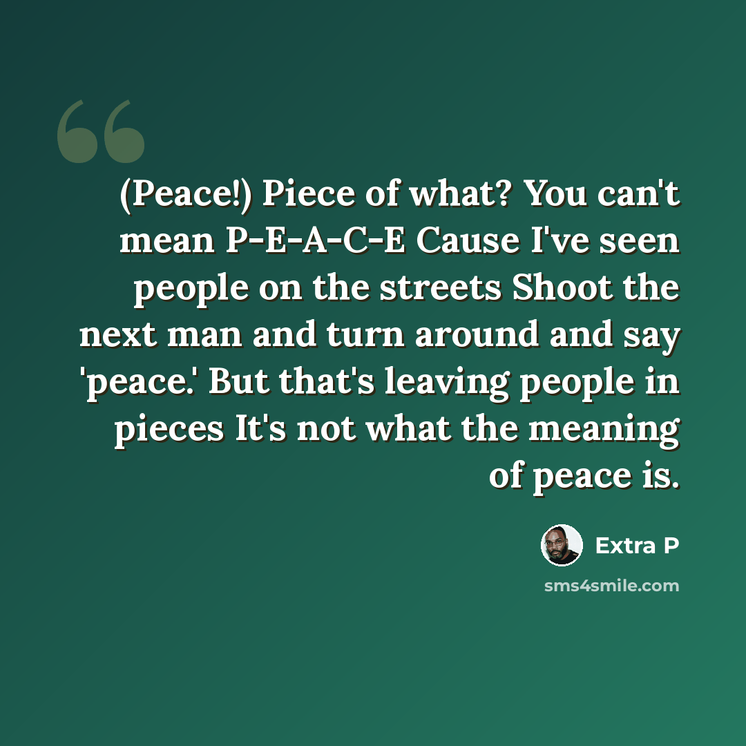 “(Peace!) Piece of what? You can't mean P-E-A-C-E Cause I've seen people on the streets Shoot the next man and turn around and say 'peace.' But that's leaving people in pieces It's not what the meaning of peace is.” quote by Extra P