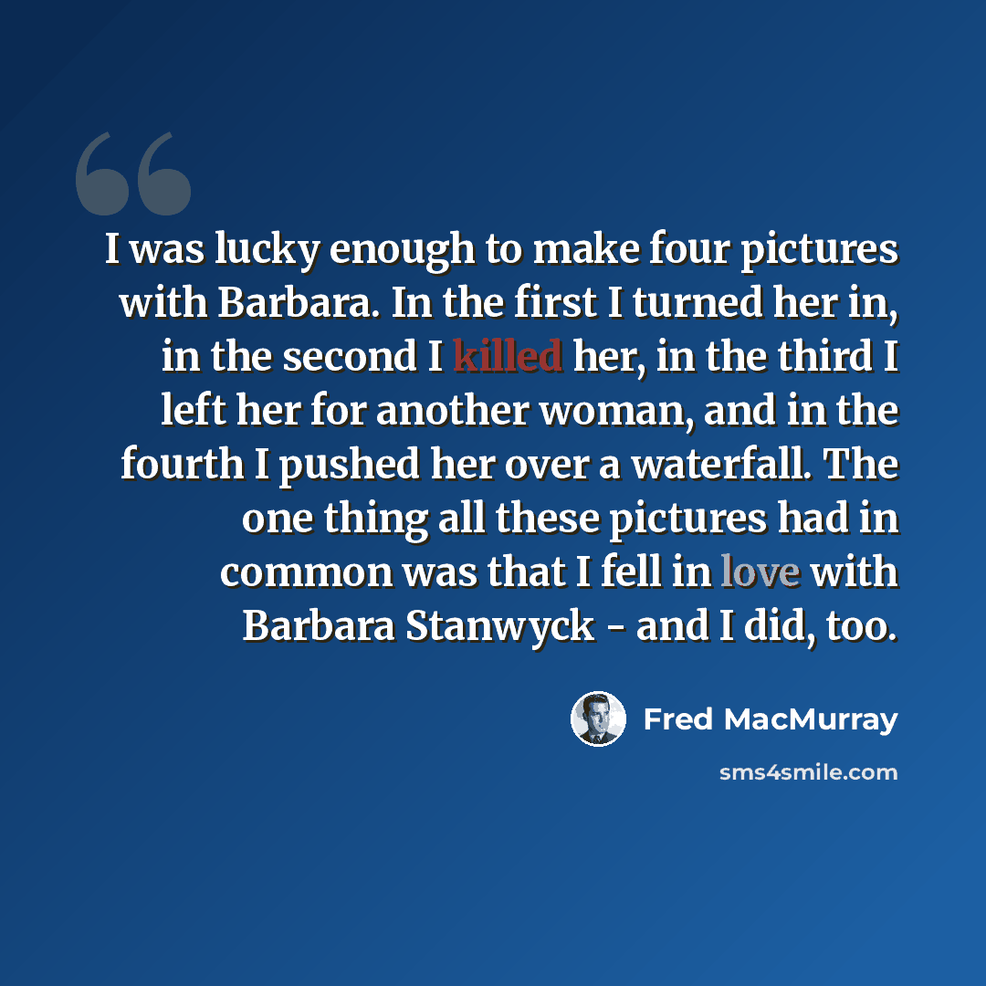 “I was lucky enough to make four pictures with Barbara. In the first I turned her in, in the second I killed her, in the third I left her for another woman, and in the fourth I pushed her over a waterfall. The one thing all these pictures had in common was that I fell in love with Barbara Stanwyck…” quote by Fred MacMurray