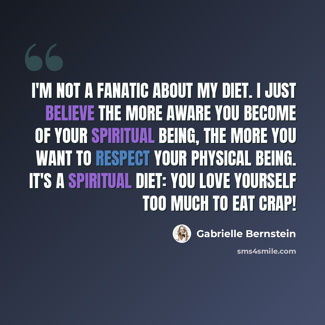 “I'm not a fanatic about my diet. I just believe the more aware you become of your spiritual being, the more you want to respect your physical being. It's a spiritual diet: You love yourself too much to eat crap!” quote by Gabrielle Bernstein
