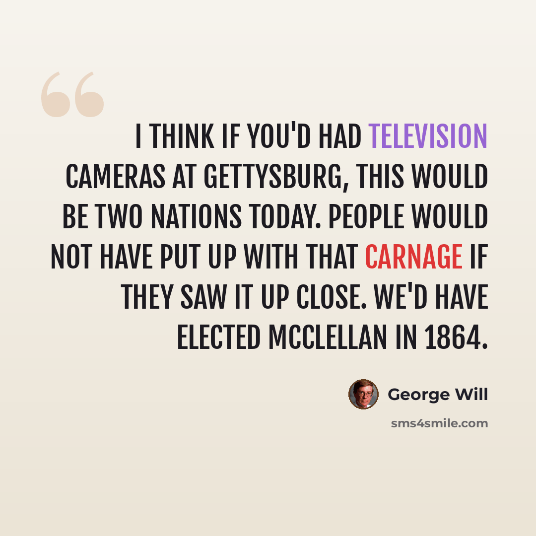 “I think if you'd had television cameras at Gettysburg, this would be two nations today. People would not have put up with that carnage if they saw it up close. We'd have elected McClellan in 1864.” quote by George Will
