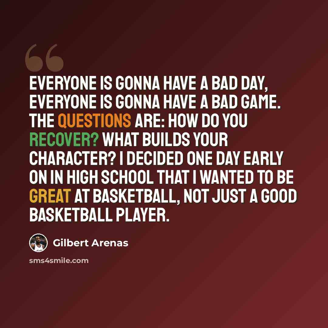 “Everyone is gonna have a bad day, everyone is gonna have a bad game. The questions are: How do you recover? What builds your character? I decided one day early on in high school that I wanted to be great at basketball, not just a good basketball player.” quote by Gilbert Arenas