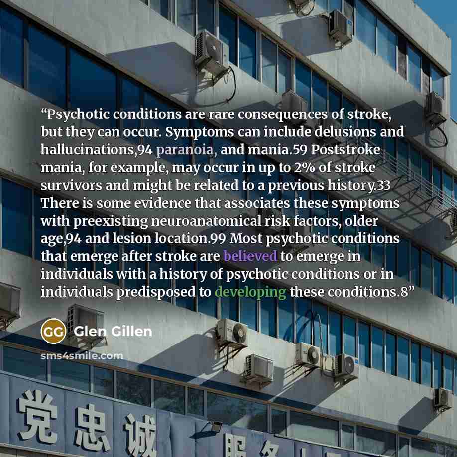 “Psychotic conditions are rare consequences of stroke, but they can occur. Symptoms can include delusions and hallucinations,94 paranoia, and mania.59 Poststroke mania, for example, may occur in up to 2% of stroke survivors and might be related to a previous history.33 There is some evidence that…” quote by Glen Gillen