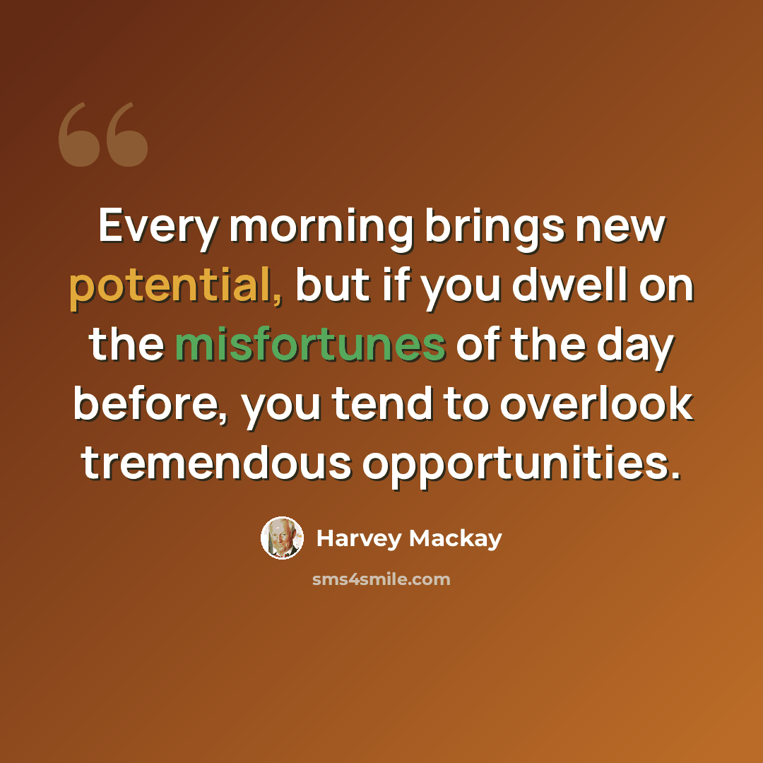 “Every morning brings new potential, but if you dwell on the misfortunes of the day before, you tend to overlook tremendous opportunities.” quote by Harvey Mackay