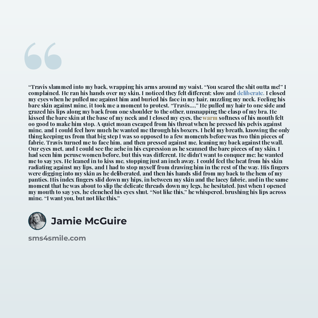 “Travis slammed into my back, wrapping his arms around my waist. “You scared the shit outta me!” I complained. He ran his hands over my skin. I noticed they felt different; slow and deliberate. I closed my eyes when he pulled me against him and buried his face in my hair, nuzzling my neck. Feeling…” quote by Jamie McGuire