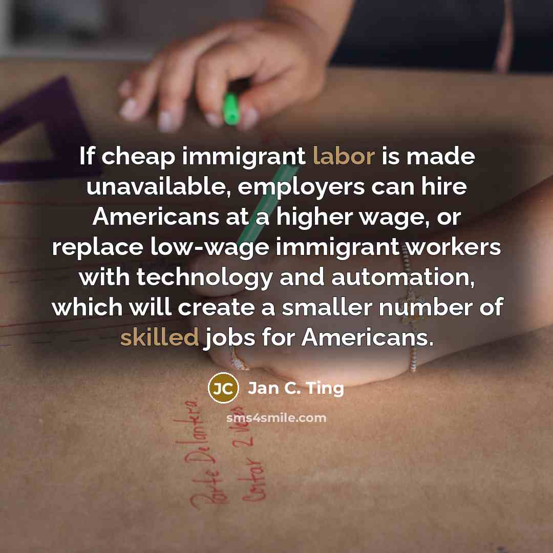 “If cheap immigrant labor is made unavailable, employers can hire Americans at a higher wage, or replace low-wage immigrant workers with technology and automation, which will create a smaller number of skilled jobs for Americans.” quote by Jan C. Ting