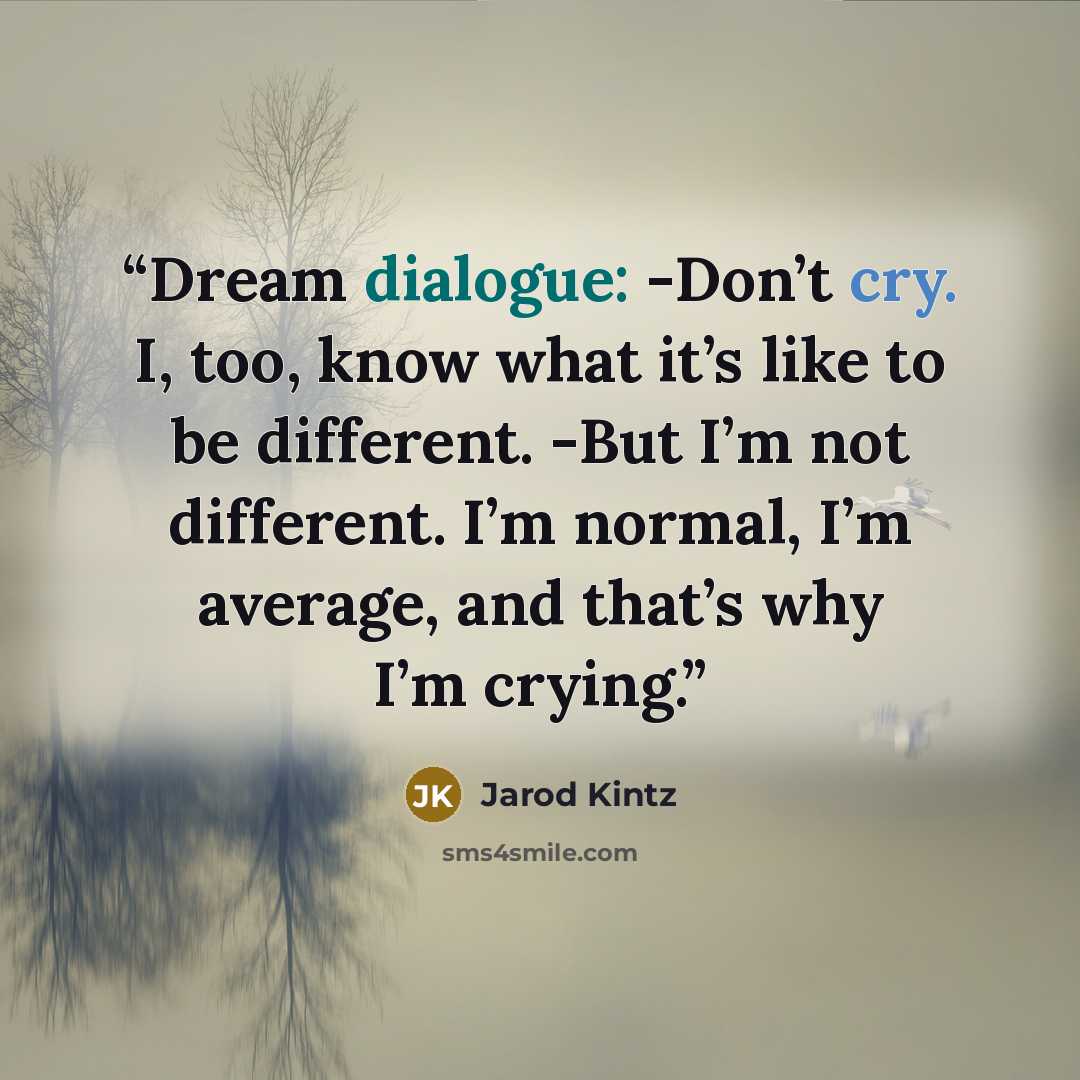 “Dream dialogue: -Don’t cry. I, too, know what it’s like to be different. -But I’m not different. I’m normal, I’m average, and that’s why I’m crying.” quote by Jarod Kintz