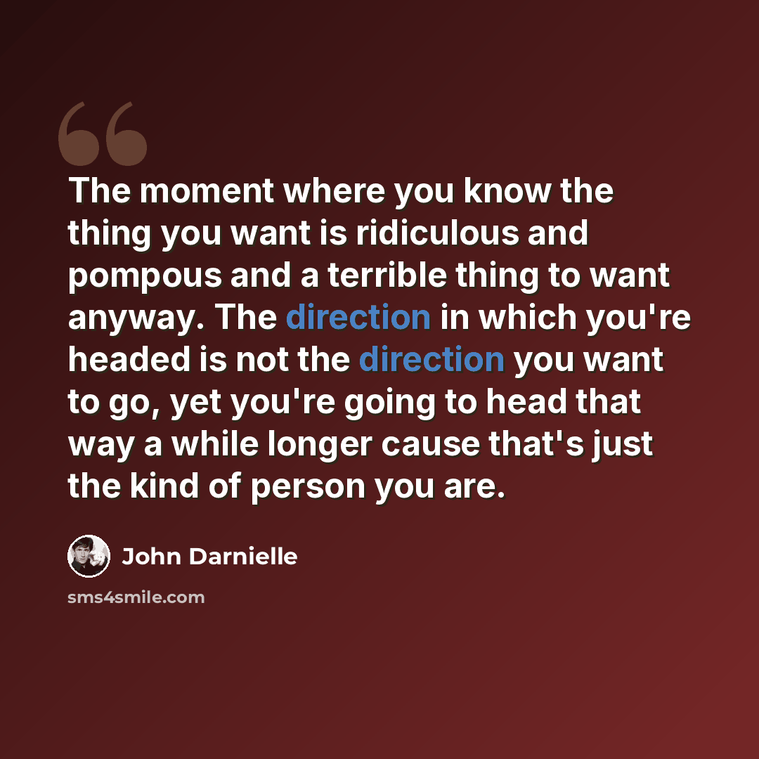 “The moment where you know the thing you want is ridiculous and pompous and a terrible thing to want anyway. The direction in which you're headed is not the direction you want to go, yet you're going to head that way a while longer cause that's just the kind of person you are.” quote by John Darnielle