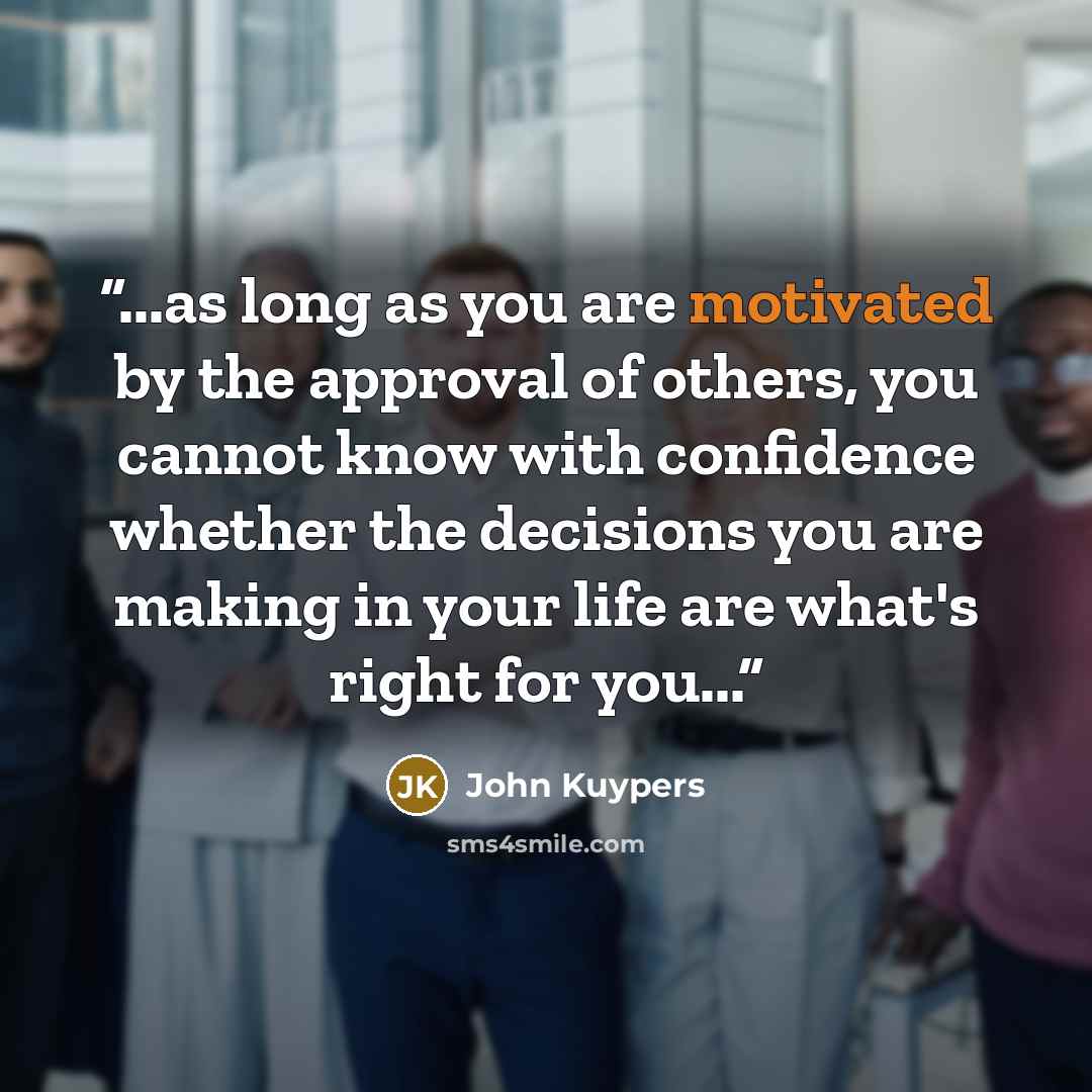 “...as long as you are motivated by the approval of others, you cannot know with confidence whether the decisions you are making in your life are what's right for you...” quote by John Kuypers