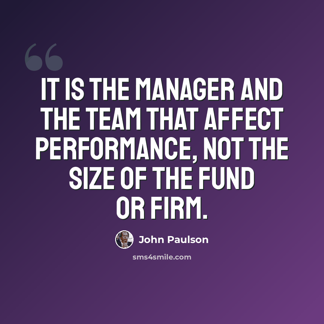 “It is the manager and the team that affect performance, not the size of the fund or firm.” quote by John Paulson