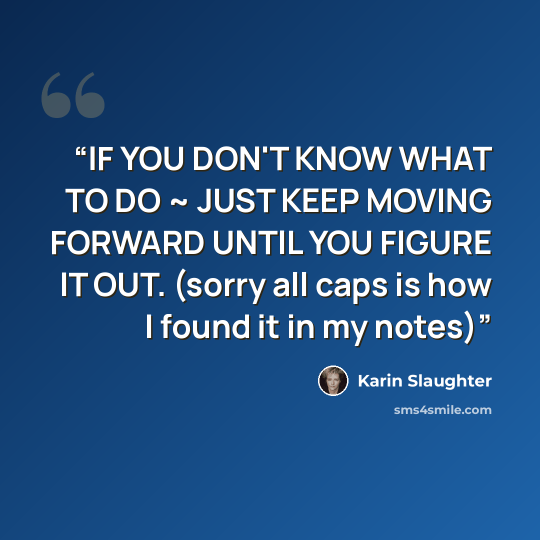 “IF YOU DON'T KNOW WHAT TO DO ~ JUST KEEP MOVING FORWARD UNTIL YOU FIGURE IT OUT. (sorry all caps is how I found it in my notes)” quote by Karin Slaughter