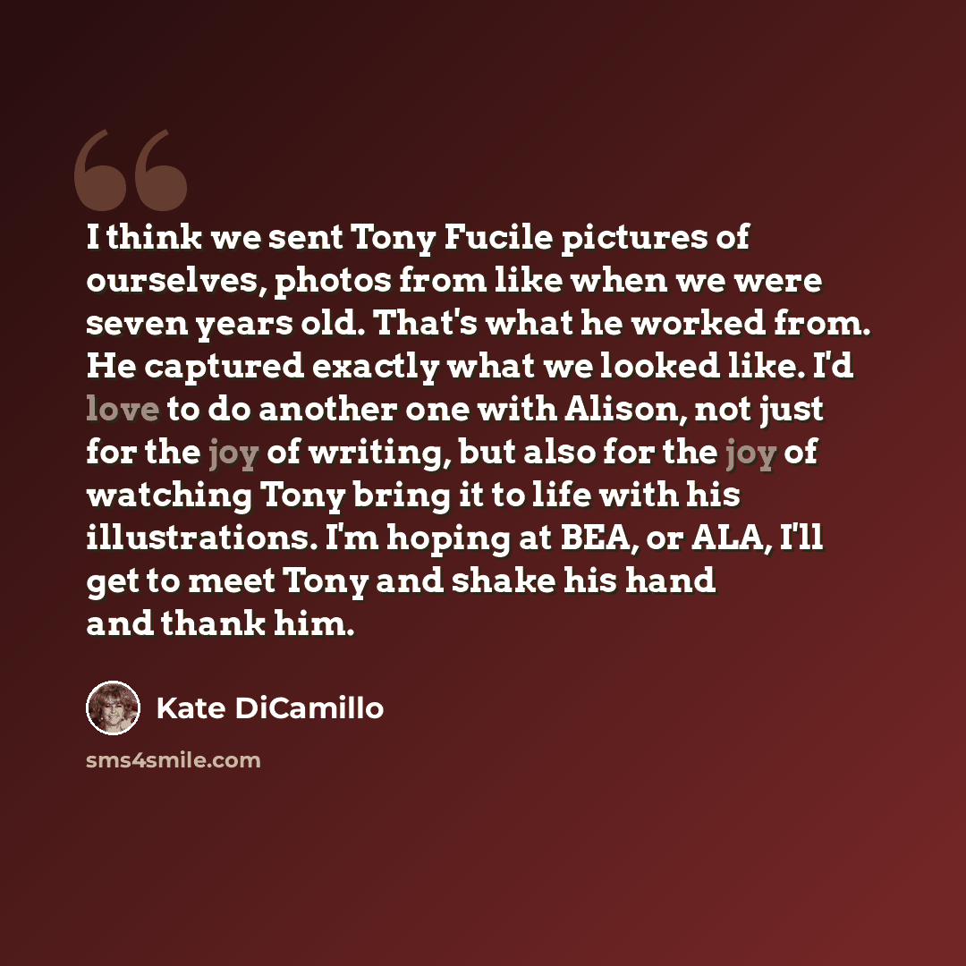 “I think we sent Tony Fucile pictures of ourselves, photos from like when we were seven years old. That's what he worked from. He captured exactly what we looked like. I'd love to do another one with Alison, not just for the joy of writing, but also for the joy of watching Tony bring it to life…” quote by Kate DiCamillo