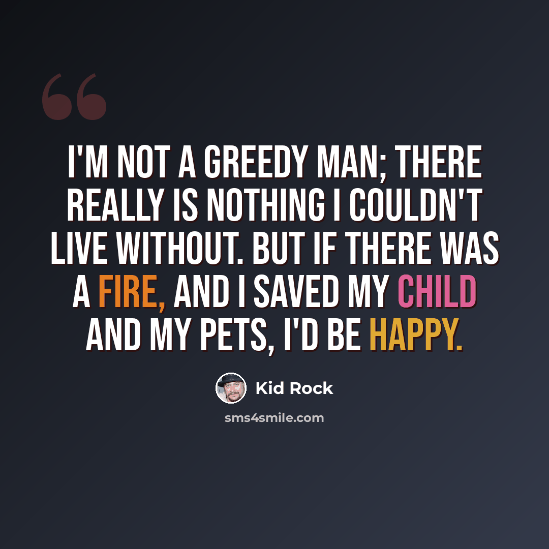 “I'm not a greedy man; there really is nothing I couldn't live without. But if there was a fire, and I saved my child and my pets, I'd be happy.” quote by Kid Rock