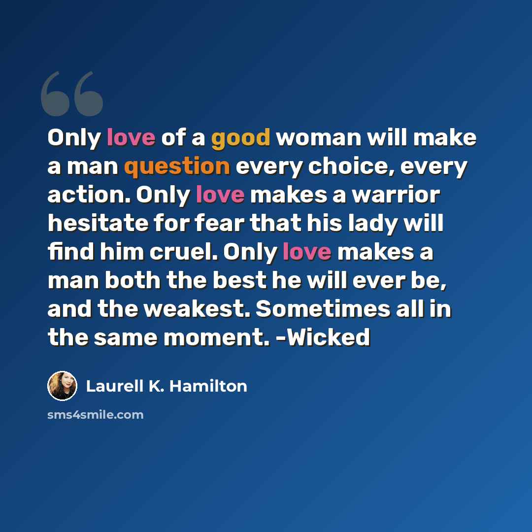 “Only love of a good woman will make a man question every choice, every action. Only love makes a warrior hesitate for fear that his lady will find him cruel. Only love makes a man both the best he will ever be, and the weakest. Sometimes all in the same moment. -Wicked” quote by Laurell K. Hamilton